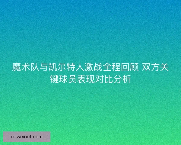 魔术队与凯尔特人激战全程回顾 双方关键球员表现对比分析
