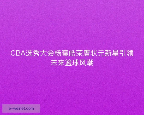 CBA选秀大会杨曦皓荣膺状元新星引领未来篮球风潮