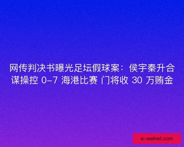 网传判决书曝光足坛假球案：侯宇秦升合谋操控 0-7 海港比赛 门将收 30 万贿金