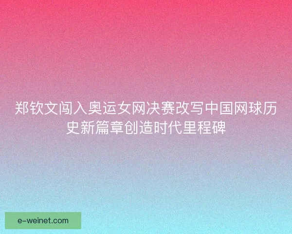 郑钦文闯入奥运女网决赛改写中国网球历史新篇章创造时代里程碑