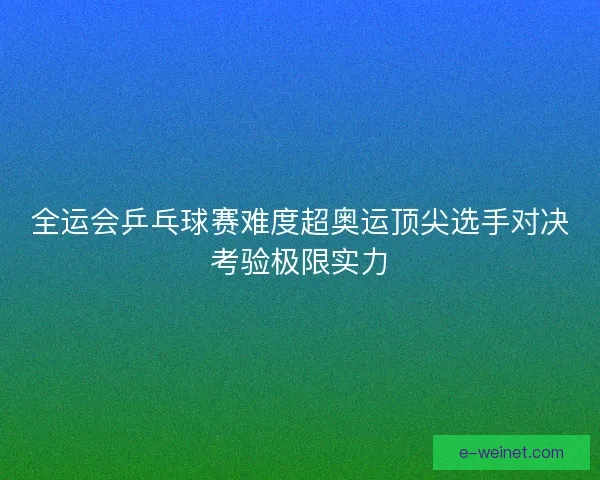 全运会乒乓球赛难度超奥运顶尖选手对决考验极限实力