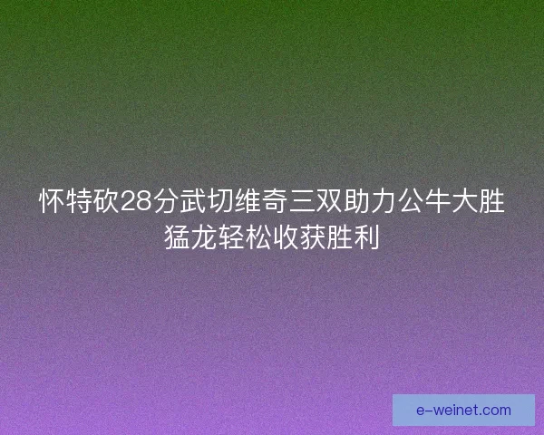 怀特砍28分武切维奇三双助力公牛大胜猛龙轻松收获胜利
